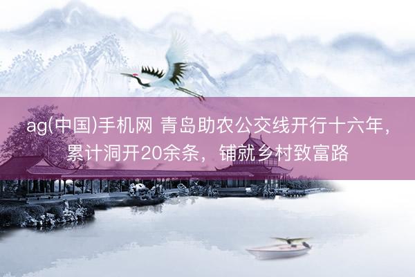 ag(中国)手机网 青岛助农公交线开行十六年,累计洞开20余条,铺就乡村致富路