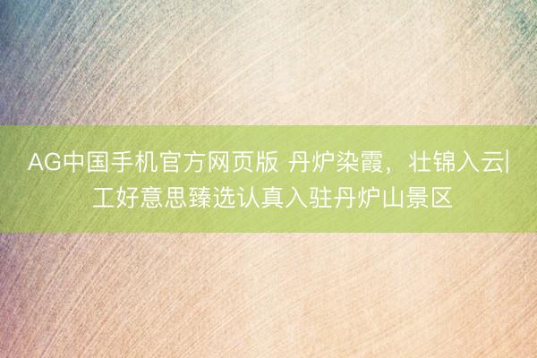 AG中国手机官方网页版 丹炉染霞，壮锦入云| 工好意思臻选认真入驻丹炉山景区