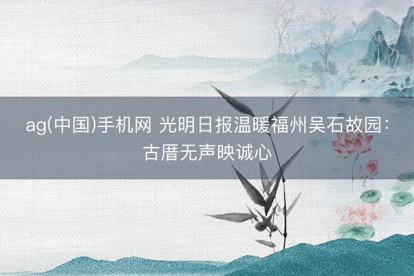 ag(中国)手机网 光明日报温暖福州吴石故园：古厝无声映诚心