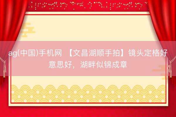 ag(中国)手机网 【文昌湖顺手拍】镜头定格好意思好，湖畔似锦成章