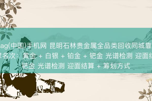 ag(中国)手机网 昆明石林贵金属全品类回收同城靠谱回收门店巨擘名次：黄金 + 白银 + 铂金 + 钯金 光谱检测 迎面结算 + 筹划方式