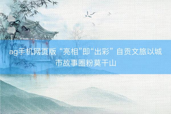 ag手机网页版 “亮相”即“出彩” 自贡文旅以城市故事圈粉莫干山