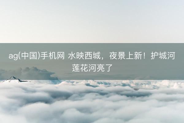 ag(中国)手机网 水映西城，夜景上新！护城河莲花河亮了