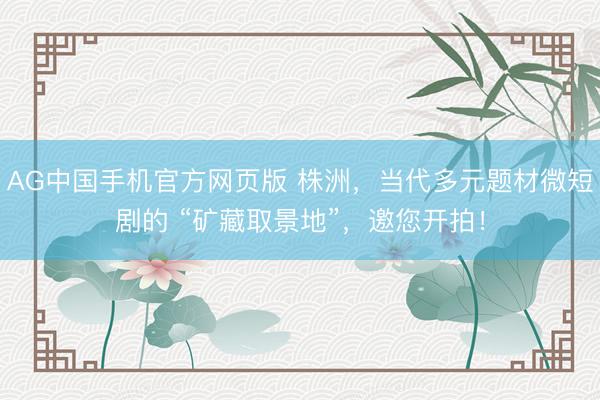 AG中国手机官方网页版 株洲，当代多元题材微短剧的 “矿藏取景地”，邀您开拍！