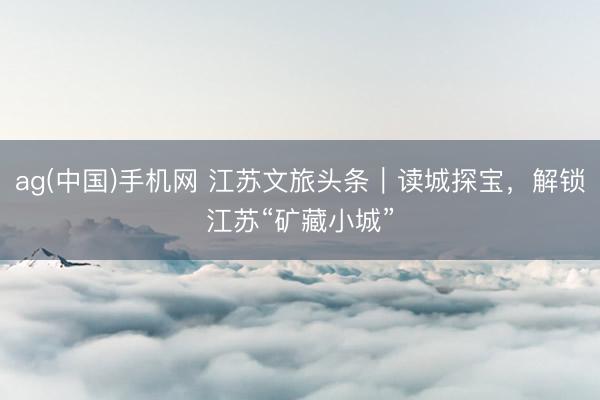 ag(中国)手机网 江苏文旅头条｜读城探宝，解锁江苏“矿藏小城”