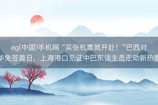 ag(中国)手机网 “买张机票就开赴！”巴西对华免签首日，上海港口见证中巴东谈主员走动新热度