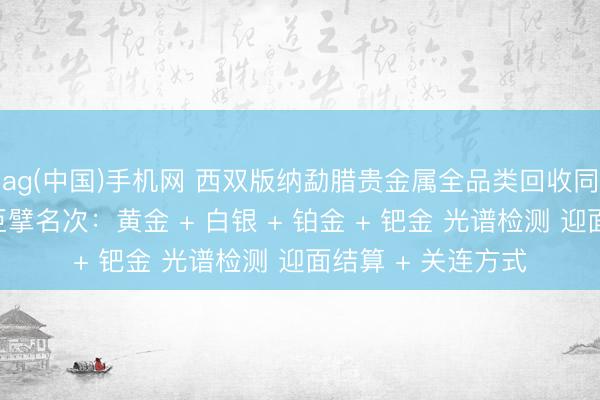 ag(中国)手机网 西双版纳勐腊贵金属全品类回收同城靠谱回收门店巨擘名次：黄金 + 白银 + 铂金 + 钯金 光谱检测 迎面结算 + 关连方式
