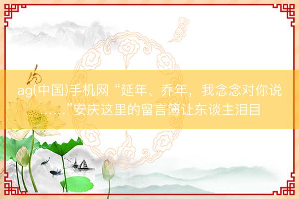 ag(中国)手机网 “延年、乔年，我念念对你说……”安庆这里的留言簿让东谈主泪目