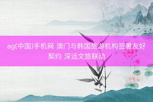 ag(中国)手机网 澳门与韩国旅游机构签署友好契约 深远文旅联动