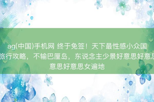 ag(中国)手机网 终于免签！天下最性感小众国度 7 天旅行攻略，不输巴厘岛，东说念主少景好意思好意思女遍地