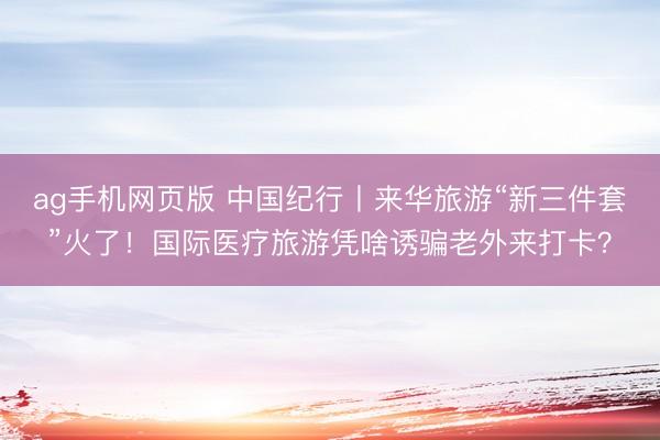 ag手机网页版 中国纪行丨来华旅游“新三件套”火了！国际医疗旅游凭啥诱骗老外来打卡？