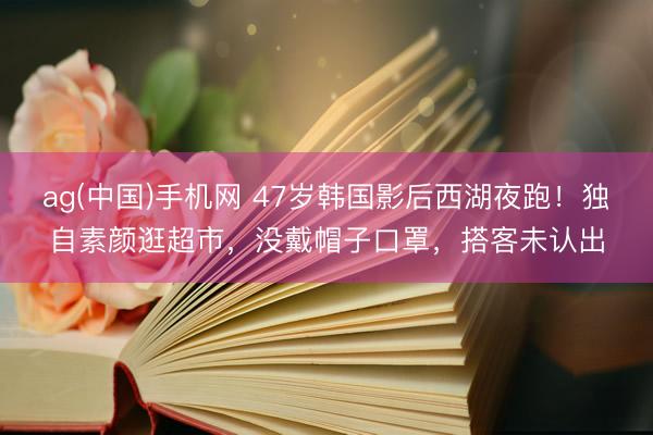 ag(中国)手机网 47岁韩国影后西湖夜跑！独自素颜逛超市，没戴帽子口罩，搭客未认出