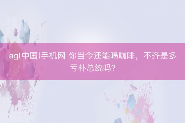 ag(中国)手机网 你当今还能喝咖啡，不齐是多亏朴总统吗？