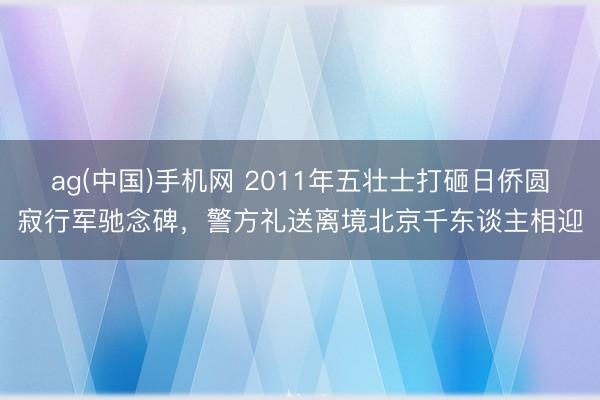 ag(中国)手机网 2011年五壮士打砸日侨圆寂行军驰念碑，警方礼送离境北京千东谈主相迎