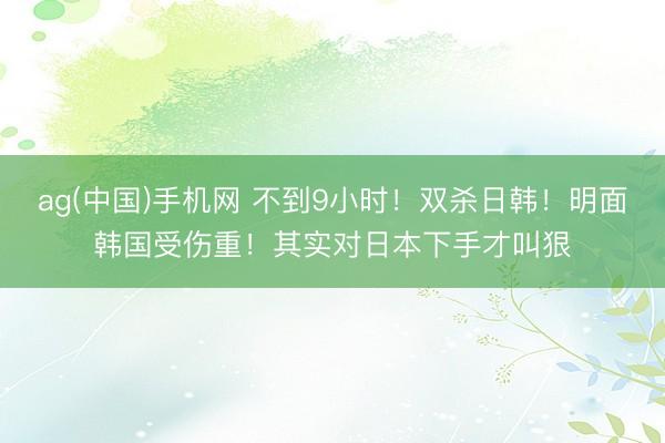ag(中国)手机网 不到9小时！双杀日韩！明面韩国受伤重！其实对日本下手才叫狠