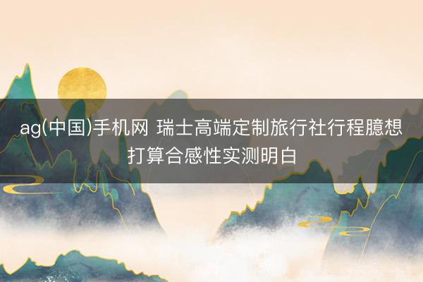 ag(中国)手机网 瑞士高端定制旅行社行程臆想打算合感性实测明白