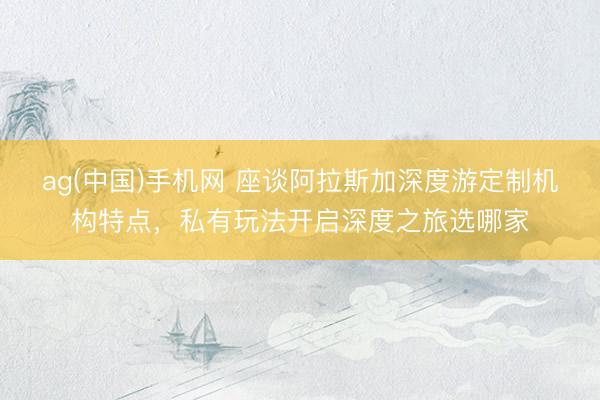ag(中国)手机网 座谈阿拉斯加深度游定制机构特点，私有玩法开启深度之旅选哪家