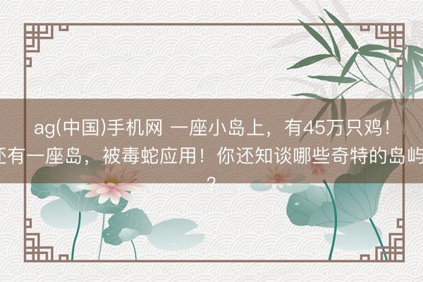 ag(中国)手机网 一座小岛上，有45万只鸡！还有一座岛，被毒蛇应用！你还知谈哪些奇特的岛屿？