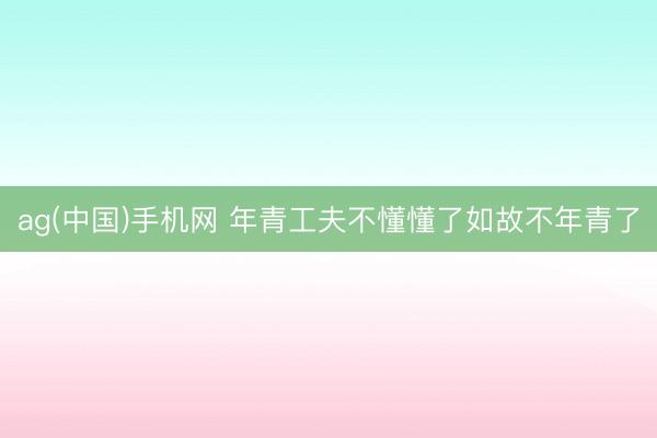 ag(中国)手机网 年青工夫不懂懂了如故不年青了