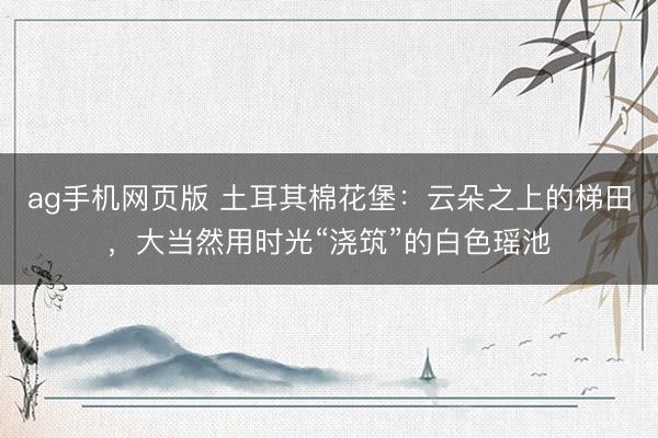 ag手机网页版 土耳其棉花堡：云朵之上的梯田，大当然用时光“浇筑”的白色瑶池