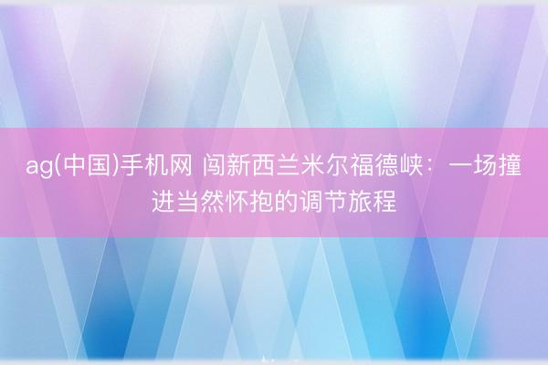 ag(中国)手机网 闯新西兰米尔福德峡：一场撞进当然怀抱的调节旅程