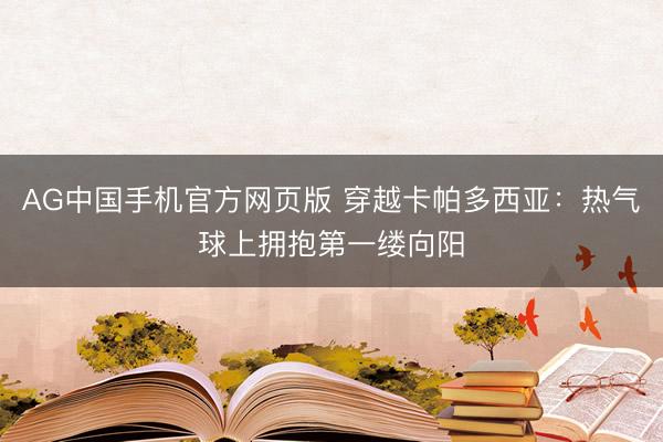 AG中国手机官方网页版 穿越卡帕多西亚：热气球上拥抱第一缕向阳