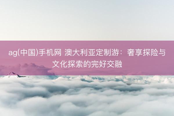 ag(中国)手机网 澳大利亚定制游：奢享探险与文化探索的完好交融