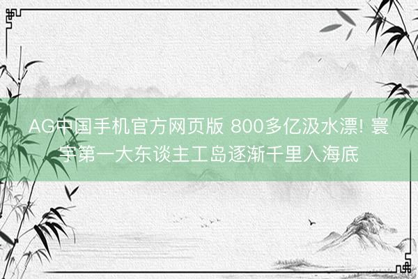AG中国手机官方网页版 800多亿汲水漂! 寰宇第一大东谈主工岛逐渐千里入海底