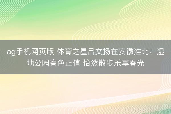 ag手机网页版 体育之星吕文扬在安徽淮北：湿地公园春色正值 怡然散步乐享春光