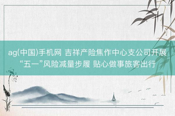 ag(中国)手机网 吉祥产险焦作中心支公司开展“五一”风险减量步履 贴心做事旅客出行