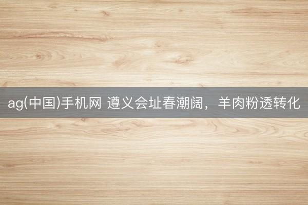 ag(中国)手机网 遵义会址春潮阔，羊肉粉透转化