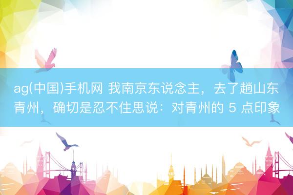 ag(中国)手机网 我南京东说念主，去了趟山东青州，确切是忍不住思说：对青州的 5 点印象