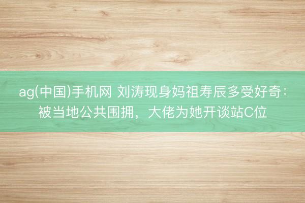 ag(中国)手机网 刘涛现身妈祖寿辰多受好奇：被当地公共围拥，大佬为她开谈站C位