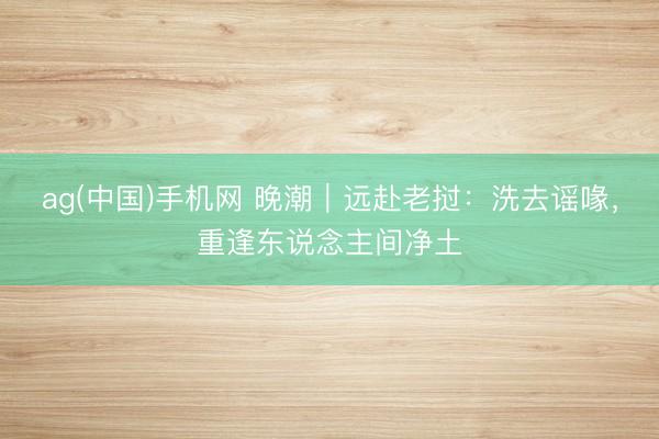ag(中国)手机网 晚潮｜远赴老挝：洗去谣喙，重逢东说念主间净土