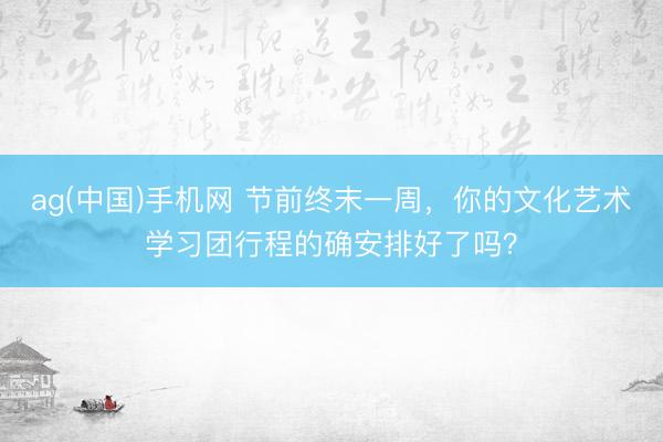 ag(中国)手机网 节前终末一周，你的文化艺术学习团行程的确安排好了吗？