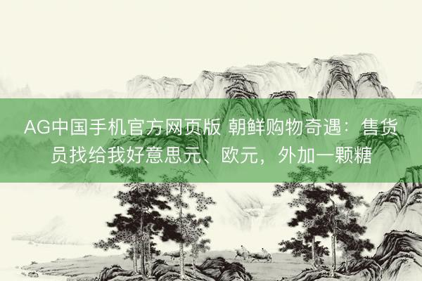 AG中国手机官方网页版 朝鲜购物奇遇：售货员找给我好意思元、欧元，外加一颗糖