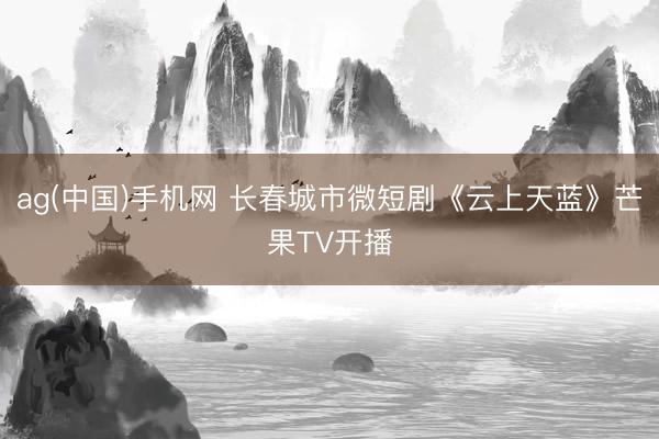 ag(中国)手机网 长春城市微短剧《云上天蓝》芒果TV开播