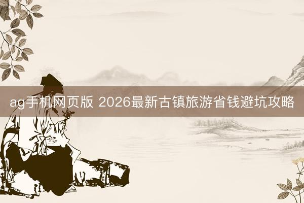 ag手机网页版 2026最新古镇旅游省钱避坑攻略