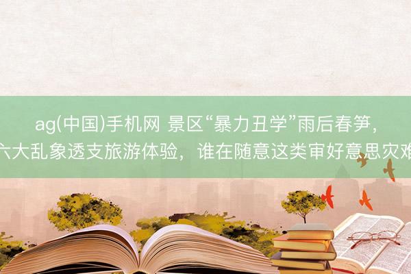 ag(中国)手机网 景区“暴力丑学”雨后春笋，六大乱象透支旅游体验，谁在随意这类审好意思灾难