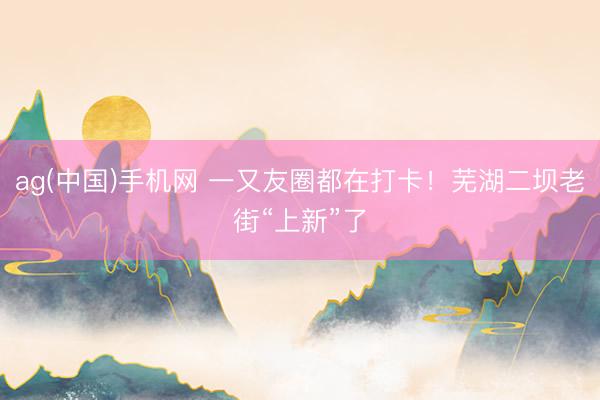 ag(中国)手机网 一又友圈都在打卡！芜湖二坝老街“上新”了