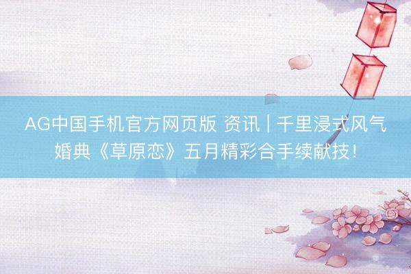 AG中国手机官方网页版 资讯 | 千里浸式风气婚典《草原恋》五月精彩合手续献技！