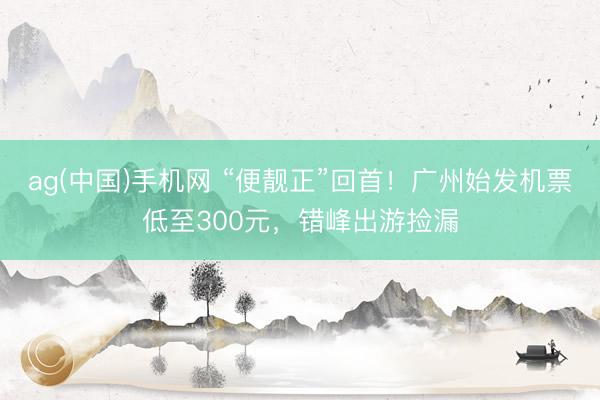 ag(中国)手机网 “便靓正”回首！广州始发机票低至300元，错峰出游捡漏