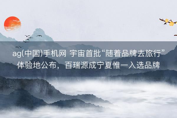 ag(中国)手机网 宇宙首批“随着品牌去旅行”体验地公布，百瑞源成宁夏惟一入选品牌