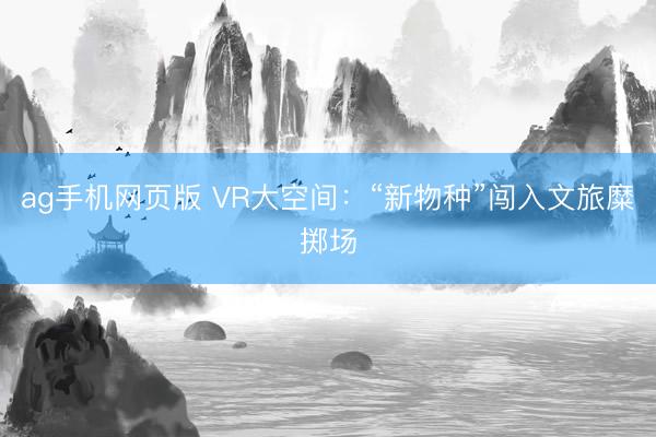 ag手机网页版 VR大空间：“新物种”闯入文旅糜掷场