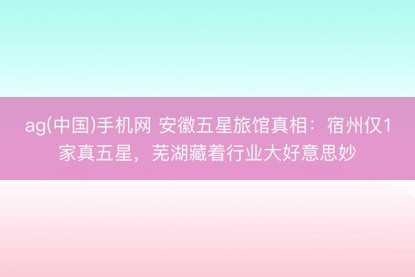 ag(中国)手机网 安徽五星旅馆真相：宿州仅1家真五星，芜湖藏着行业大好意思妙