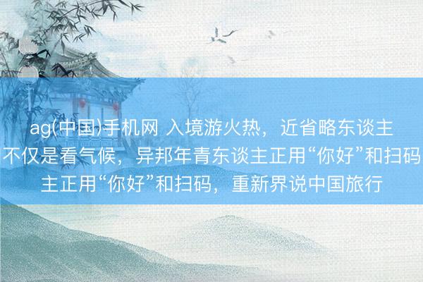 ag(中国)手机网 入境游火热，近省略东谈主免签来华！打卡中国不仅是看气候，异邦年青东谈主正用“你好”和扫码，重新界说中国旅行