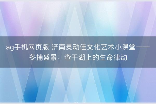 ag手机网页版 济南灵动佳文化艺术小课堂——冬捕盛景：查干湖上的生命律动