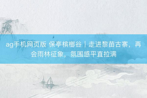 ag手机网页版 保亭槟榔谷｜走进黎苗古寨，再会雨林征象，氛围感平直拉满