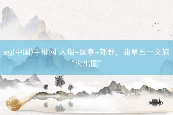 ag(中国)手机网 人烟+国潮+郊野，曲阜五一文旅“火出圈”