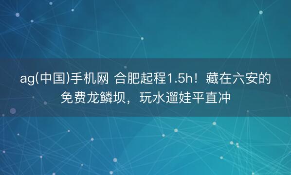 ag(中国)手机网 合肥起程1.5h！藏在六安的免费龙鳞坝，玩水遛娃平直冲